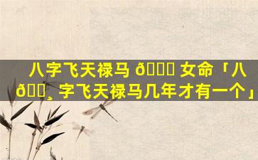 八字飞天禄马 🐅 女命「八 🕸 字飞天禄马几年才有一个」